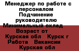 Менеджер по работе с персоналом › Подчинение ­ руководителю › Минимальный оклад ­ 1 › Возраст от ­ 18 - Курская обл., Курск г. Работа » Вакансии   . Курская обл.